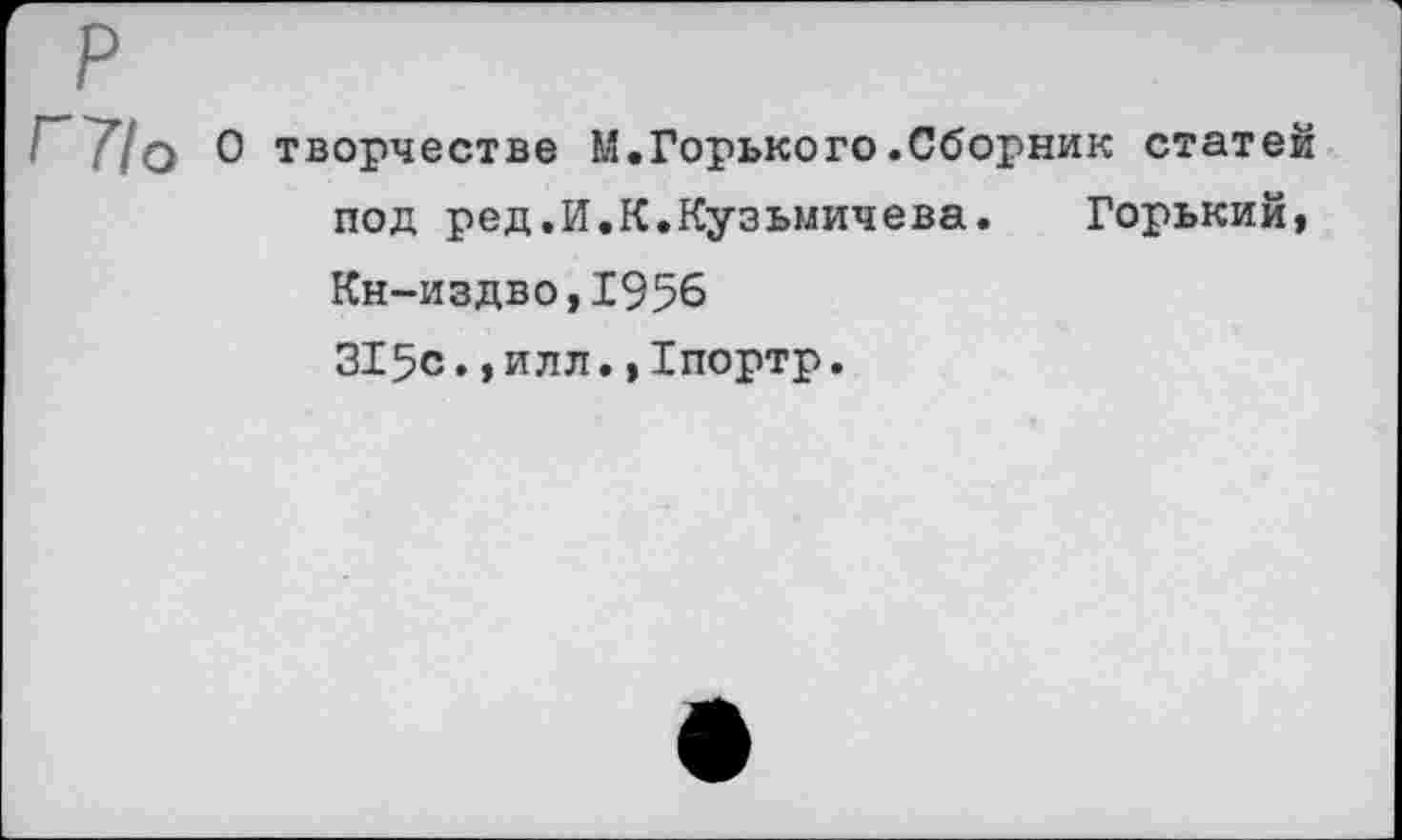 ﻿^~Т1о О творчестве М.Горького .Сборник статей под ред.И.К.Кузьмичева. Горький, Кн-издво,1956 315с.,илл.,Хпортр.